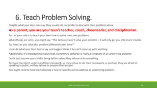 6. Teach Problem Solving.
Despite what your teen may say, they usually do not prefer to deal with their problems alone.
As a parent, you are your teen’s teacher, coach, cheerleader, and disciplinarian.
Part of your role is to teach your teen how to solve their own problems.
When things are calm, you might say, “This behavior won’t solve your problem—it will only get you into more trouble.
So, how can you solve this problem differently next time?”
Listen to what your teen has to say, and suggest ideas if he can’t come up with anything.
Additionally, it’s important to realize that, sometimes, defiance is really a symptom of an underlying problem.
Don’t just assume your child is being defiant when they refuse to do something.
Perhaps they don’t understand their classwork, so they refuse to do their homework, or perhaps they are afraid of
speaking in public, so they refuse to prepare their project.
You might need to help them develop a new or specific skill to address an underlying problem.
WWW.ABOVEORBEYONDJM.COM 82
 