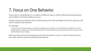 7. Focus on One Behavior.
If your teen is acting defiant in a number of different ways, it will be difficult and exhausting to
try to address all of the problems at once.
Instead, choose one behavior that is bothering you the most and begin to plan the steps you will
take to improve that behavior.
For example,
◦ if your teen is disrespecting or cursing at everyone in the family, not doing their homework, and also
breaking their curfew, you need to decide which of these behaviors you cannot live with or seems most
detrimental to their safety.
When you have enforced consequences for the first behavior and it is under control, then you
can move onto the next most bothersome behavior.
WWW.ABOVEORBEYONDJM.COM 83
 