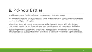 8. Pick your Battles.
In all honesty, many family conflicts are not worth your time and energy.
It’s important to decide (with your spouse) which battles are worth fighting and which are best
to let go. Avoid power struggles.
Many times, teens will use petty arguments to delay having to comply with rules. Instead,
concentrate only on battles that truly need your attention to protect your teen’s well-being.
By avoiding minor disagreements, you create a more peaceful environment for your family,
which can actually give your teen more confidence to approach you on more significant issues.
WWW.ABOVEORBEYONDJM.COM 84
 