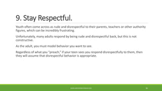 9. Stay Respectful.
Youth often come across as rude and disrespectful to their parents, teachers or other authority
figures, which can be incredibly frustrating.
Unfortunately, many adults respond by being rude and disrespectful back, but this is not
constructive.
As the adult, you must model behavior you want to see.
Regardless of what you “preach,” if your teen sees you respond disrespectfully to them, then
they will assume that disrespectful behavior is appropriate.
WWW.ABOVEORBEYONDJM.COM 85
 