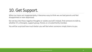 10. Get Support.
When our teens act inappropriately, it becomes easy to think we are bad parents and feel
disappointed or even depressed.
Do not buy into these negative thoughts or isolate yourself. Instead, find someone to talk to,
whether it’s a therapist, support group, friend, or a trusted family member.
You will be surprised how much better you will feel when someone simply listens to you.
WWW.ABOVEORBEYONDJM.COM 86
 