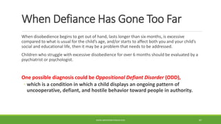When Defiance Has Gone Too Far
When disobedience begins to get out of hand, lasts longer than six months, is excessive
compared to what is usual for the child’s age, and/or starts to affect both you and your child’s
social and educational life, then it may be a problem that needs to be addressed.
Children who struggle with excessive disobedience for over 6 months should be evaluated by a
psychiatrist or psychologist.
One possible diagnosis could be Oppositional Defiant Disorder (ODD),
◦ which is a condition in which a child displays an ongoing pattern of
uncooperative, defiant, and hostile behavior toward people in authority.
WWW.ABOVEORBEYONDJM.COM 87
 