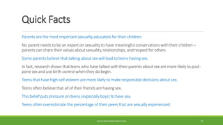Quick Facts
Parents are the most important sexuality educators for their children.
No parent needs to be an expert on sexuality to have meaningful conversations with their children –
parents can share their values about sexuality, relationships, and respect for others.
Some parents believe that talking about sex will lead to teens having sex.
In fact, research shows that teens who have talked with their parents about sex are more likely to post-
pone sex and use birth control when they do begin.
Teens that have high self-esteem are more likely to make responsible decisions about sex.
Teens often believe that all of their friends are having sex.
This belief puts pressure on teens (especially boys) to have sex.
Teens often overestimate the percentage of their peers that are sexually experienced.
WWW.ABOVEORBEYONDJM.COM 97
 