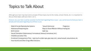 Topics to Talk About
Although your teen may have some concept of these topics due to the media, school, friends, etc. it is important to
discuss these topics with your teen 1-on-1.
Chances are, your teen could be severely misinformed regarding these issues – you cannot assume that your teen is
already well educated regarding any of these issues.
◦ Male& FemaleReproductiveSystems `SexualIntercourse Pregnancy
◦ Abstinence/PostponingSex WaystoShowAffectionWithoutHavingSex
◦ BirthControl SaferSex
◦ SexualOrientation(Heterosexual,homosexual,bisexual,transsexual,etc.)
◦ HIV/AIDSandotherSTDs
◦ EmotionalConsequencesof Sex– rape(suchasdaterape,grayrape,etc.),sexualassault,sexualabuse,etc.
◦ HowAlcoholandOtherDrugsAffectDecisions
WWW.ABOVEORBEYONDJM.COM 98
 