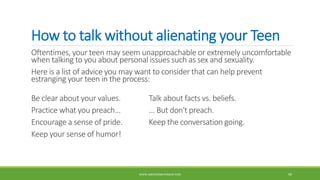 How to talk without alienating your Teen
Oftentimes, your teen may seem unapproachable or extremely uncomfortable
when talking to you about personal issues such as sex and sexuality.
Here is a list of advice you may want to consider that can help prevent
estranging your teen in the process:
Be clear about your values. Talk about facts vs. beliefs.
Practice what you preach... ... But don't preach.
Encourage a sense of pride. Keep the conversation going.
Keep your sense of humor!
WWW.ABOVEORBEYONDJM.COM 99
 