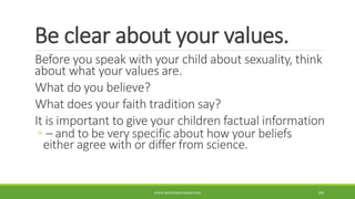 Be clear about your values.
Before you speak with your child about sexuality, think
about what your values are.
What do you believe?
What does your faith tradition say?
It is important to give your children factual information
◦ – and to be very specific about how your beliefs
either agree with or differ from science.
WWW.ABOVEORBEYONDJM.COM 100
 