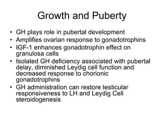 Growth and Puberty
• GH plays role in pubertal development
• Amplifies ovarian response to gonadotrophins
• IGF-1 enhances gonadotrophin effect on
granulosa cells
• Isolated GH deficiency associated with pubertal
delay, diminished Leydig cell function and
decreased response to chorionic
gonadotrophins
• GH administration can restore testicular
responsiveness to LH and Leydig Cell
steroidogenesis
 