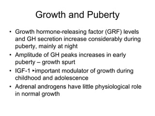 Growth and Puberty
• Growth hormone-releasing factor (GRF) levels
and GH secretion increase considerably during
puberty, mainly at night
• Amplitude of GH peaks increases in early
puberty – growth spurt
• IGF-1 ►important modulator of growth during
childhood and adolescence
• Adrenal androgens have little physiological role
in normal growth
 