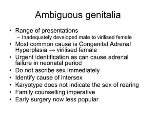 Ambiguous genitalia
• Range of presentations
– Inadequately developed male to virilised female
• Most common cause is Congenital Adrenal
Hyperplasia → virilised female
• Urgent identification as can cause adrenal
failure in neonatal period
• Do not ascribe sex immediately
• Identify cause of intersex
• Karyotype does not indicate the sex of rearing
• Family counselling imperative
• Early surgery now less popular
 