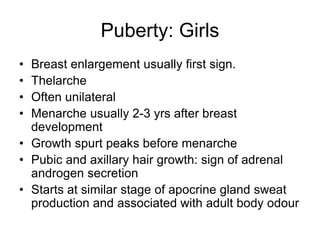 Puberty: Girls
• Breast enlargement usually first sign.
• Thelarche
• Often unilateral
• Menarche usually 2-3 yrs after breast
development
• Growth spurt peaks before menarche
• Pubic and axillary hair growth: sign of adrenal
androgen secretion
• Starts at similar stage of apocrine gland sweat
production and associated with adult body odour
 