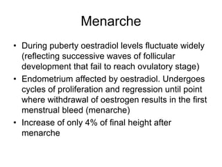Menarche
• During puberty oestradiol levels fluctuate widely
(reflecting successive waves of follicular
development that fail to reach ovulatory stage)
• Endometrium affected by oestradiol. Undergoes
cycles of proliferation and regression until point
where withdrawal of oestrogen results in the first
menstrual bleed (menarche)
• Increase of only 4% of final height after
menarche
 
