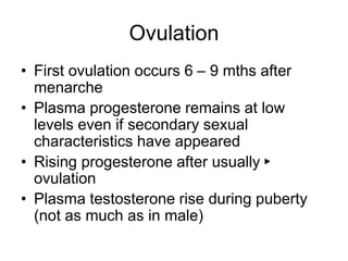 Ovulation
• First ovulation occurs 6 – 9 mths after
menarche
• Plasma progesterone remains at low
levels even if secondary sexual
characteristics have appeared
• Rising progesterone after usually ►
ovulation
• Plasma testosterone rise during puberty
(not as much as in male)
 