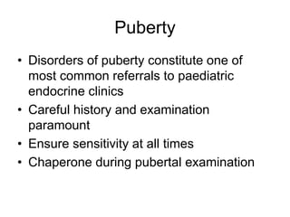 Puberty
• Disorders of puberty constitute one of
most common referrals to paediatric
endocrine clinics
• Careful history and examination
paramount
• Ensure sensitivity at all times
• Chaperone during pubertal examination
 