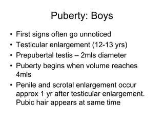 Puberty: Boys
• First signs often go unnoticed
• Testicular enlargement (12-13 yrs)
• Prepubertal testis – 2mls diameter
• Puberty begins when volume reaches
4mls
• Penile and scrotal enlargement occur
approx 1 yr after testicular enlargement.
Pubic hair appears at same time
 