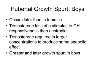 Pubertal Growth Spurt: Boys
• Occurs later than in females
• Testosterone less of a stimulus to GH
responsiveness than oestradiol
• Testosterone required in larger
concentrations to produce same anabolic
effect
• Greater and later growth spurt in boys
 