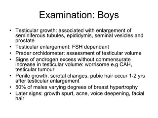 Examination: Boys
• Testicular growth: associated with enlargement of
seminiferous tubules, epididymis, seminal vesicles and
prostate
• Testicular enlargement: FSH dependant
• Prader orchidometer: assessment of testicular volume
• Signs of androgen excess without commensurate
increase in testicular volume: worrisome e.g CAH,
testicular tumour
• Penile growth, scrotal changes, pubic hair occur 1-2 yrs
after testicular enlargement
• 50% of males varying degrees of breast hypertrophy
• Later signs: growth spurt, acne, voice deepening, facial
hair
 