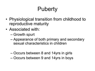 Puberty
• Physiological transition from childhood to
reproductive maturity
• Associated with:
– Growth spurt
– Appearance of both primary and secondary
sexual characteristics in children
– Occurs between 8 and 14yrs in girls
– Occurs between 9 and 14yrs in boys
 