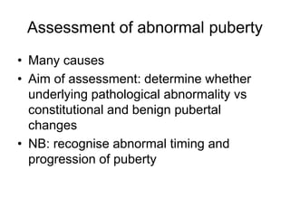 Assessment of abnormal puberty
• Many causes
• Aim of assessment: determine whether
underlying pathological abnormality vs
constitutional and benign pubertal
changes
• NB: recognise abnormal timing and
progression of puberty
 