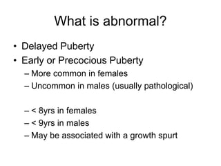 What is abnormal?
• Delayed Puberty
• Early or Precocious Puberty
– More common in females
– Uncommon in males (usually pathological)
– < 8yrs in females
– < 9yrs in males
– May be associated with a growth spurt
 