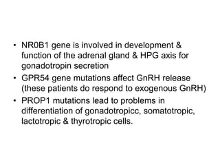 • NR0B1 gene is involved in development &
function of the adrenal gland & HPG axis for
gonadotropin secretion
• GPR54 gene mutations affect GnRH release
(these patients do respond to exogenous GnRH)
• PROP1 mutations lead to problems in
differentiation of gonadotropicc, somatotropic,
lactotropic & thyrotropic cells.
 