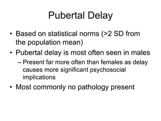 Pubertal Delay
• Based on statistical norms (>2 SD from
the population mean)
• Pubertal delay is most often seen in males
– Present far more often than females as delay
causes more significant psychosocial
implications
• Most commonly no pathology present
 