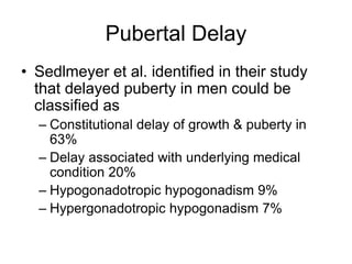 Pubertal Delay
• Sedlmeyer et al. identified in their study
that delayed puberty in men could be
classified as
– Constitutional delay of growth & puberty in
63%
– Delay associated with underlying medical
condition 20%
– Hypogonadotropic hypogonadism 9%
– Hypergonadotropic hypogonadism 7%
 