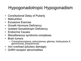 Hypogonadotropic Hypogonadism
• Constitutional Delay of Puberty
• Malnutrition
• Excessive Exercise
• Growth Hormone Deficiency
• Isolated Gonadotropin Deficiency
• Endocrine Causes
• Miscellaneous syndrome complexes
• Brain tumors
– Craniopharyngioma, astrocytomas, gliomas, histiocytosis X,
germinomas, prolactinomas
• Iron overload (pituitary damage)
• GnRH receptor abnormalities
 