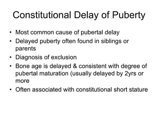 Constitutional Delay of Puberty
• Most common cause of pubertal delay
• Delayed puberty often found in siblings or
parents
• Diagnosis of exclusion
• Bone age is delayed & consistent with degree of
pubertal maturation (usually delayed by 2yrs or
more
• Often associated with constitutional short stature
 
