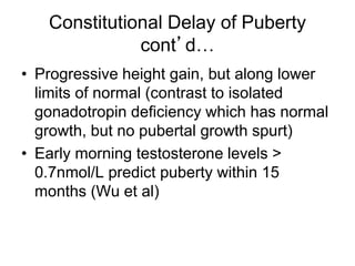 Constitutional Delay of Puberty
cont’d…
• Progressive height gain, but along lower
limits of normal (contrast to isolated
gonadotropin deficiency which has normal
growth, but no pubertal growth spurt)
• Early morning testosterone levels >
0.7nmol/L predict puberty within 15
months (Wu et al)
 