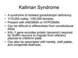 Kallman Syndrome
• A syndrome of isolated gonadotropin deficiency
• 1/10,000 males, 1/50,000 females
• Present with ANOSMIA or HYPOSMIA
• Can be difficult to differentiate from constitutional
delay
• KAL-1 gene encodes protein (anosmin) required
for GnRH neurons to migrate from olfactory
placode to cribiform plate
• Can also be associated with harelip, cleft palate,
and congenital deafness
 