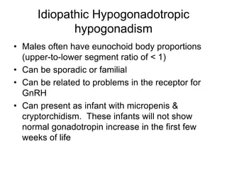 Idiopathic Hypogonadotropic
hypogonadism
• Males often have eunochoid body proportions
(upper-to-lower segment ratio of < 1)
• Can be sporadic or familial
• Can be related to problems in the receptor for
GnRH
• Can present as infant with micropenis &
cryptorchidism. These infants will not show
normal gonadotropin increase in the first few
weeks of life
 