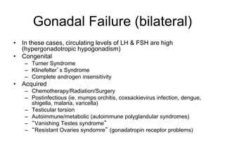 Gonadal Failure (bilateral)
• In these cases, circulating levels of LH & FSH are high
(hypergonadotropic hypogonadism)
• Congenital
– Turner Syndrome
– Klinefelter’s Syndrome
– Complete androgen insensitivity
• Acquired
– Chemotherapy/Radiation/Surgery
– Postinfectious (ie. mumps orchitis, coxsackievirus infection, dengue,
shigella, malaria, varicella)
– Testicular torsion
– Autoimmune/metabolic (autoimmune polyglandular syndromes)
– “Vanishing Testes syndrome”
– “Resistant Ovaries syndomre” (gonadatropin receptor problems)
 