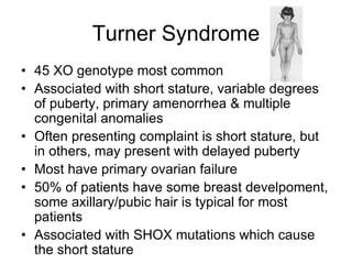 Turner Syndrome
• 45 XO genotype most common
• Associated with short stature, variable degrees
of puberty, primary amenorrhea & multiple
congenital anomalies
• Often presenting complaint is short stature, but
in others, may present with delayed puberty
• Most have primary ovarian failure
• 50% of patients have some breast develpoment,
some axillary/pubic hair is typical for most
patients
• Associated with SHOX mutations which cause
the short stature
 