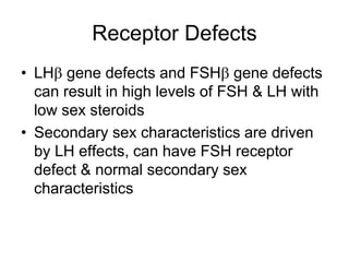 Receptor Defects
• LH gene defects and FSH gene defects
can result in high levels of FSH & LH with
low sex steroids
• Secondary sex characteristics are driven
by LH effects, can have FSH receptor
defect & normal secondary sex
characteristics
 
