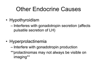 Other Endocrine Causes
• Hypothyroidism
– Interferes with gonadotropin secretion (affects
pulsatile secretion of LH)
• Hyperprolactinemia
– Interfere with gonadotropin production
**prolactinomas may not always be visible on
imaging**
 