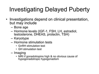 Investigating Delayed Puberty
• Investigations depend on clinical presentation,
but may include
– Bone age
– Hormone levels (IGF-1, FSH, LH, estradiol,
testosterone, DHEAS, prolactin, TSH)
– Karyotype
– Hormone stimulation tests
• GnRH stimulation test
• GH stimulation test
– Imaging
• MRI if gonadotropins high & no obvious cause of
hypogonadotropic hypogonadism
 