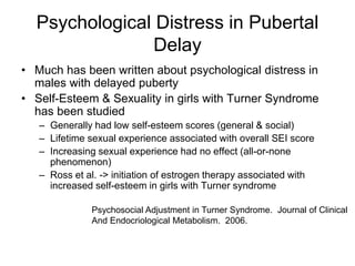 Psychological Distress in Pubertal
Delay
• Much has been written about psychological distress in
males with delayed puberty
• Self-Esteem & Sexuality in girls with Turner Syndrome
has been studied
– Generally had low self-esteem scores (general & social)
– Lifetime sexual experience associated with overall SEI score
– Increasing sexual experience had no effect (all-or-none
phenomenon)
– Ross et al. -> initiation of estrogen therapy associated with
increased self-esteem in girls with Turner syndrome
Psychosocial Adjustment in Turner Syndrome. Journal of Clinical
And Endocriological Metabolism. 2006.
 