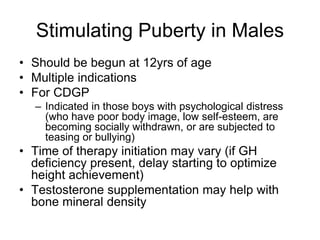 Stimulating Puberty in Males
• Should be begun at 12yrs of age
• Multiple indications
• For CDGP
– Indicated in those boys with psychological distress
(who have poor body image, low self-esteem, are
becoming socially withdrawn, or are subjected to
teasing or bullying)
• Time of therapy initiation may vary (if GH
deficiency present, delay starting to optimize
height achievement)
• Testosterone supplementation may help with
bone mineral density
 