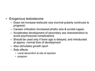 • Exogenous testosterone
– Does not increase testicular size (normal puberty continues to
progress)
– Causes virilization (increased phallic size & scrotal rugae)
– Accelerates development of secondary sex characteristics to
avoid psychosocial complications
– Should be used only if bone age is delayed, and introducted
at approx. normal time of development
– Also stimulates growth spurt
– Side effects
• Local discomfort at site of injection
• priapism
 