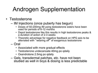 Androgen Supplementation
• Testosterone
– IM Injections (once puberty has begun)
• Doses of 50-200mg IM using testosterone esters have been
used for periods of 6-12 months
• Depot testosterone like this results in high testosterone peaks &
a duration of action of 2-3 weeks
• Theoretic advantage for negative feedback on HPG axis to be
alleviated with “wearing off” of exogenous testosterone
– Oral
• Associated with more gradual effects
• Testosterone undecanoate 40mg po qdaily
• Oxandrolone 2.5mg po qdaily
– Gels, transdermal patches, etc. have not been
studied as well in boys & dosing is less predictable
 