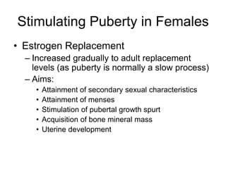 Stimulating Puberty in Females
• Estrogen Replacement
– Increased gradually to adult replacement
levels (as puberty is normally a slow process)
– Aims:
• Attainment of secondary sexual characteristics
• Attainment of menses
• Stimulation of pubertal growth spurt
• Acquisition of bone mineral mass
• Uterine development
 