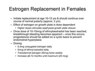 Estrogen Replacement in Females
– Initiate replacement at age 10-12 yrs & should continue over
course of normal puberty (approx. 3 yrs)
– Effect of estrogen on growth plate is dose dependent
• Higher doses stimulate epiphyseal growth plate closure
– Once dose of 10-15mcg of ethinyloestradiol has been reached,
breakthrough bleeding becomes apparent – once this occurs,
progesterone should be added on a cyclic basis to prevent
endometrial hyperplasia
– Dosing
• 0.3mg conjugated estrogen daily
• 5mcg of ethinyl estradiol daily
• Transdermal estrogen 25mcg twice weekly
• Increase q6-12 months until maximum (20 mcg)
 