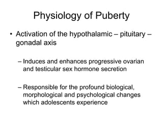 Physiology of Puberty
• Activation of the hypothalamic – pituitary –
gonadal axis
– Induces and enhances progressive ovarian
and testicular sex hormone secretion
– Responsible for the profound biological,
morphological and psychological changes
which adolescents experience
 