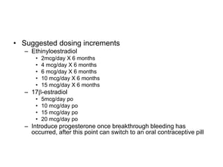 • Suggested dosing increments
– Ethinyloestradiol
• 2mcg/day X 6 months
• 4 mcg/day X 6 months
• 6 mcg/day X 6 months
• 10 mcg/day X 6 months
• 15 mcg/day X 6 months
– 17-estradiol
• 5mcg/day po
• 10 mcg/day po
• 15 mcg/day po
• 20 mcg/day po
– Introduce progesterone once breakthrough bleeding has
occurred, after this point can switch to an oral contraceptive pill
 