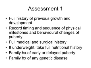 Assessment 1
• Full history of previous growth and
development
• Record timing and sequence of physical
milestones and behavioural changes of
puberty
• Full medical and surgical history
• If underweight: take full nutritional history
• Family hx of early or delayed puberty
• Family hx of any genetic disease
 