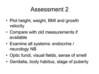 Assessment 2
• Plot height, weight, BMI and growth
velocity
• Compare with old measurements if
available
• Examine all systems: endocrine /
neurology NB
• Optic fundi, visual fields, sense of smell
• Genitalia, body habitus, stage of puberty
 
