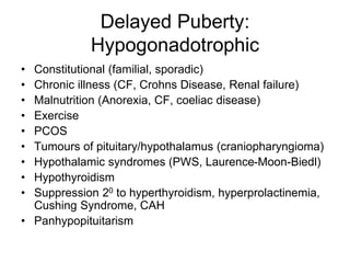 Delayed Puberty:
Hypogonadotrophic
• Constitutional (familial, sporadic)
• Chronic illness (CF, Crohns Disease, Renal failure)
• Malnutrition (Anorexia, CF, coeliac disease)
• Exercise
• PCOS
• Tumours of pituitary/hypothalamus (craniopharyngioma)
• Hypothalamic syndromes (PWS, Laurence-Moon-Biedl)
• Hypothyroidism
• Suppression 20 to hyperthyroidism, hyperprolactinemia,
Cushing Syndrome, CAH
• Panhypopituitarism
 