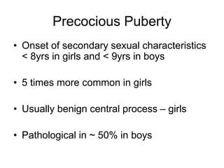 Precocious Puberty
• Onset of secondary sexual characteristics
< 8yrs in girls and < 9yrs in boys
• 5 times more common in girls
• Usually benign central process – girls
• Pathological in ~ 50% in boys
 