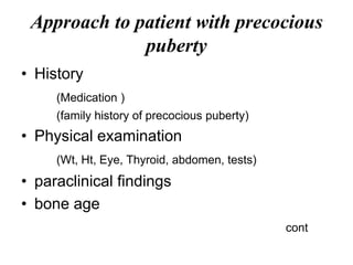 Approach to patient with precocious
puberty
• History
(Medication )
(family history of precocious puberty)
• Physical examination
(Wt, Ht, Eye, Thyroid, abdomen, tests)
• paraclinical findings
• bone age
cont
 
