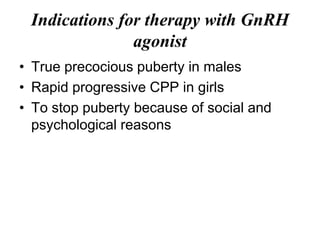 Indications for therapy with GnRH
agonist
• True precocious puberty in males
• Rapid progressive CPP in girls
• To stop puberty because of social and
psychological reasons
 